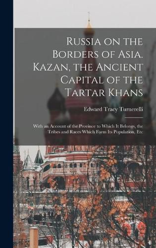 Cover image for Russia on the Borders of Asia. Kazan, the Ancient Capital of the Tartar Khans; With an Account of the Province to Which It Belongs, the Tribes and Races Which Form Its Population, Etc