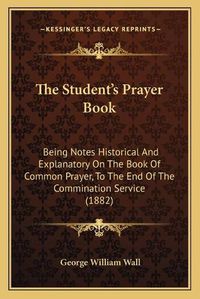 Cover image for The Student's Prayer Book: Being Notes Historical and Explanatory on the Book of Common Prayer, to the End of the Commination Service (1882)