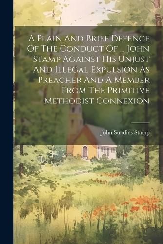 Cover image for A Plain And Brief Defence Of The Conduct Of ... John Stamp Against His Unjust And Illegal Expulsion As Preacher And A Member From The Primitive Methodist Connexion