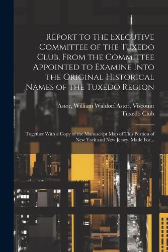 Cover image for Report to the Executive Committee of the Tuxedo Club, From the Committee Appointed to Examine Into the Original Historical Names of the Tuxedo Region; Together With a Copy of the Manuscript Map of This Portion of New York and New Jersey, Made For...