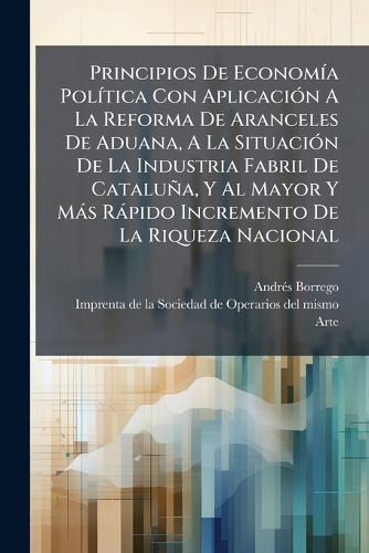 Cover image for Principios de Econom a Pol Tica Con Aplicaci N a la Reforma de Aranceles de Aduana, a la Situaci N de La Industria Fabril de Catalu A, y Al Mayor y M S R Pido Incremento de La Riqueza Nacional