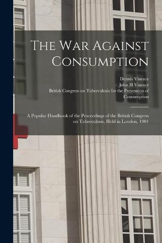 Cover image for The War Against Consumption: a Popular Handbook of the Proceedings of the British Congress on Tuberculosis, Held in London, 1901