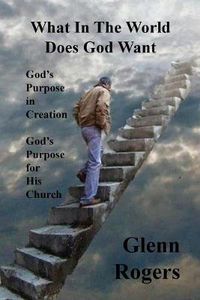 Cover image for What in the World Does God Want: God's Purpose in Creation, God's Purpose for His Church