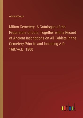 Milton Cemetery. A Catalogue of the Proprietors of Lots, Together with a Record of Ancient Inscriptions on All Tablets in the Cemetery Prior to and Including A.D. 1687-A.D. 1800