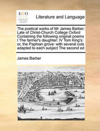Cover image for The Poetical Works of MR James Barber: Late of Christ-Church College Oxford Containing the Following Original Poems I the Farmer's Daughter: IV Tom King's: Or, the Paphian Grove: With Several Cuts Adapted to Each Subject the Second Ed