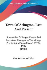 Cover image for Town of Arlington, Past and Present: A Narrative of Larger Events and Important Changes in the Village Precinct and Town from 1637 to 1907 (1907)