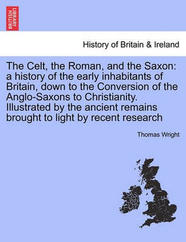 Cover image for The Celt, the Roman, and the Saxon: a history of the early inhabitants of Britain, down to the Conversion of the Anglo-Saxons to Christianity. Illustrated by the ancient remains brought to light by recent research