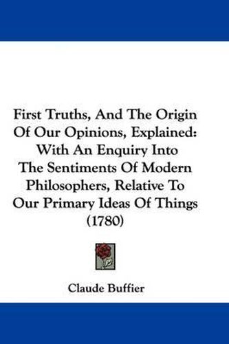 First Truths, And The Origin Of Our Opinions, Explained: With An Enquiry Into The Sentiments Of Modern Philosophers, Relative To Our Primary Ideas Of Things (1780)