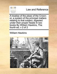 Cover image for A Treatise of the Pleas of the Crown: Or, a System of the Principal Matters Relating to That Subject, Digested Under Their Proper Heads in Two Books by William Hawkins, the Fourth Ed, V 2 of 2