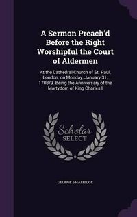 Cover image for A Sermon Preach'd Before the Right Worshipful the Court of Aldermen: At the Cathedral Church of St. Paul, London, on Monday, January 31, 1708/9. Being the Anniversary of the Martydom of King Charles I