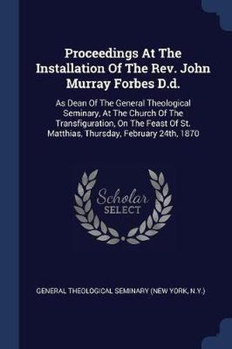 Proceedings at the Installation of the REV. John Murray Forbes D.D.: As Dean of the General Theological Seminary, at the Church of the Transfiguration, on the Feast of St. Matthias, Thursday, February 24th, 1870