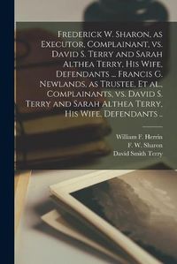 Cover image for Frederick W. Sharon, as Executor, Complainant, Vs. David S. Terry and Sarah Althea Terry, His Wife, Defendants ... Francis G. Newlands, as Trustee, Et Al., Complainants, Vs. David S. Terry and Sarah Althea Terry, His Wife, Defendants ..