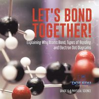 Cover image for Let's Bond Together! Explaining Why Atoms Bond, Types of Bonding and Electron Dot Diagrams Grade 6-8 Physical Science