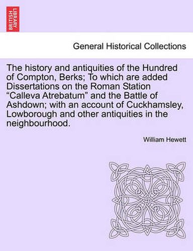 Cover image for The History and Antiquities of the Hundred of Compton, Berks; To Which Are Added Dissertations on the Roman Station Calleva Atrebatum and the Battle of Ashdown; With an Account of Cuckhamsley, Lowborough and Other Antiquities in the Neighbourhood.
