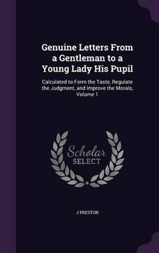 Genuine Letters from a Gentleman to a Young Lady His Pupil: Calculated to Form the Taste, Regulate the Judgment, and Improve the Morals, Volume 1