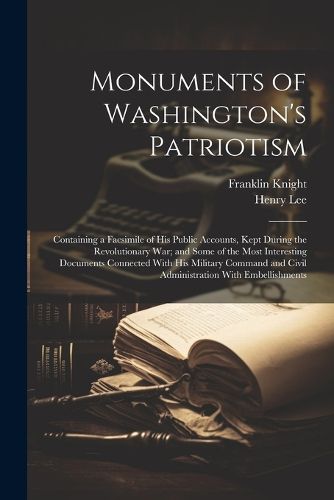 Cover image for Monuments of Washington's Patriotism; Containing a Facsimile of his Public Accounts, Kept During the Revolutionary war; and Some of the Most Interesting Documents Connected With his Military Command and Civil Administration With Embellishments