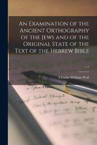 Cover image for An Examination of the Ancient Orthography of the Jews and of the Original State of the Text of the Hebrew Bible; v.1