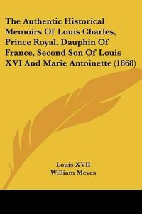 Cover image for The Authentic Historical Memoirs Of Louis Charles, Prince Royal, Dauphin Of France, Second Son Of Louis XVI And Marie Antoinette (1868)