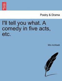 Cover image for I'll Tell You What. a Comedy in Five Acts, Etc.