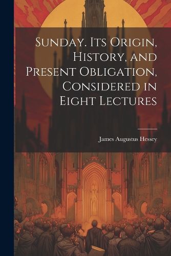 Sunday. Its Origin, History, and Present Obligation, Considered in Eight Lectures