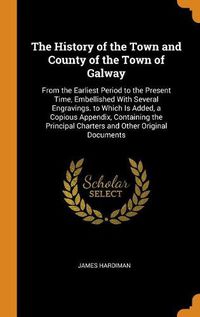 Cover image for The History of the Town and County of the Town of Galway: From the Earliest Period to the Present Time, Embellished with Several Engravings. to Which Is Added, a Copious Appendix, Containing the Principal Charters and Other Original Documents
