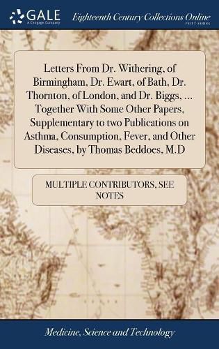 Letters From Dr. Withering, of Birmingham, Dr. Ewart, of Bath, Dr. Thornton, of London, and Dr. Biggs, ... Together With Some Other Papers, Supplementary to two Publications on Asthma, Consumption, Fever, and Other Diseases, by Thomas Beddoes, M.D