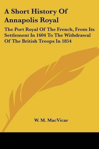 Cover image for A Short History of Annapolis Royal: The Port Royal of the French, from Its Settlement in 1604 to the Withdrawal of the British Troops in 1854