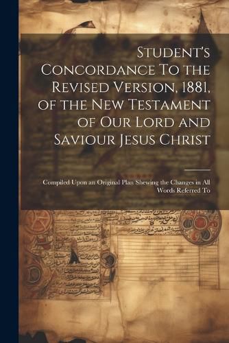 Cover image for Student's Concordance To the Revised Version, 1881, of the New Testament of our Lord and Saviour Jesus Christ; Compiled Upon an Original Plan Shewing the Changes in all Words Referred To