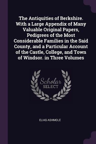 Cover image for The Antiquities of Berkshire. With a Large Appendix of Many Valuable Original Papers, Pedigrees of the Most Considerable Families in the Said County, and a Particular Account of the Castle, College, and Town of Windsor. in Three Volumes