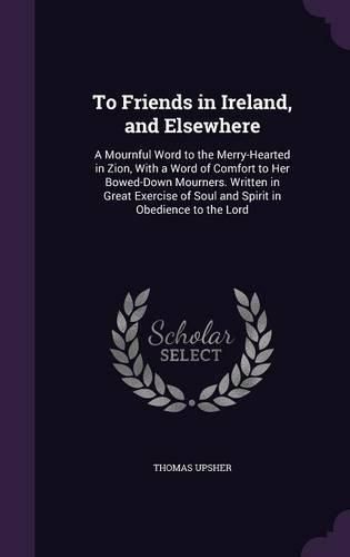 Cover image for To Friends in Ireland, and Elsewhere: A Mournful Word to the Merry-Hearted in Zion, with a Word of Comfort to Her Bowed-Down Mourners. Written in Great Exercise of Soul and Spirit in Obedience to the Lord