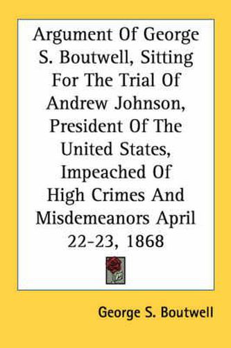 Cover image for Argument of George S. Boutwell, Sitting for the Trial of Andrew Johnson, President of the United States, Impeached of High Crimes and Misdemeanors April 22-23, 1868