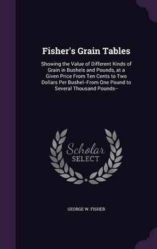 Cover image for Fisher's Grain Tables: Showing the Value of Different Kinds of Grain in Bushels and Pounds, at a Given Price from Ten Cents to Two Dollars Per Bushel--From One Pound to Several Thousand Pounds--