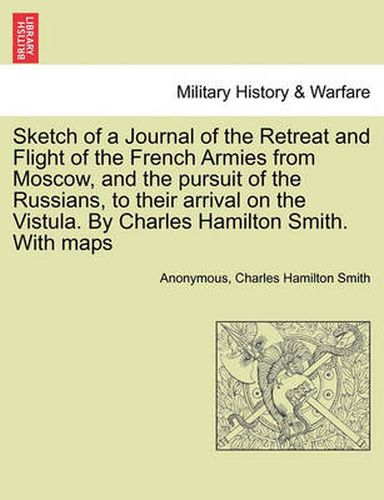 Sketch of a Journal of the Retreat and Flight of the French Armies from Moscow, and the Pursuit of the Russians, to Their Arrival on the Vistula. by Charles Hamilton Smith. with Maps