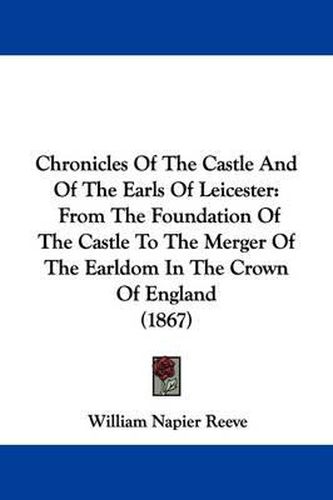 Cover image for Chronicles Of The Castle And Of The Earls Of Leicester: From The Foundation Of The Castle To The Merger Of The Earldom In The Crown Of England (1867)