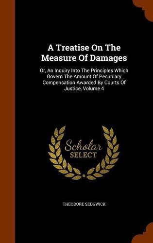 A Treatise on the Measure of Damages: Or, an Inquiry Into the Principles Which Govern the Amount of Pecuniary Compensation Awarded by Courts of Justice, Volume 4