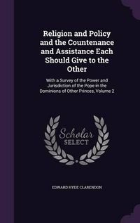 Cover image for Religion and Policy and the Countenance and Assistance Each Should Give to the Other: With a Survey of the Power and Jurisdiction of the Pope in the Dominions of Other Princes, Volume 2