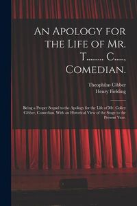 Cover image for An Apology for the Life of Mr. T......... C....., Comedian.: Being a Proper Sequel to the Apology for the Life of Mr. Colley Cibber, Comedian. With an Historical View of the Stage to the Present Year.