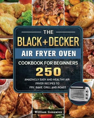 The BLACK+DECKER Air Fryer Oven Cookbook For Beginners: 250 Amazingly Easy And Healthy Air Fryer Recipes To Fry, Bake, Grill And Roast