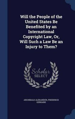 Cover image for Will the People of the United States Be Benefited by an International Copyright Law, Or, Will Such a Law Be an Injury to Them?