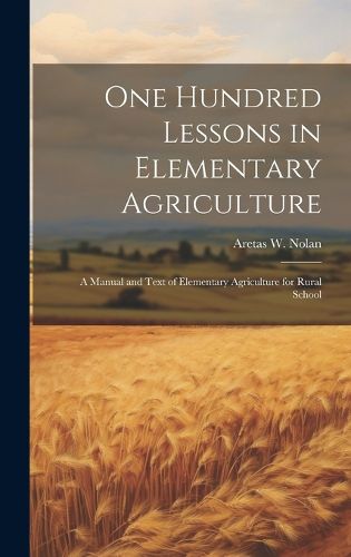 One Hundred Lessons in Elementary Agriculture; a Manual and Text of Elementary Agriculture for Rural School