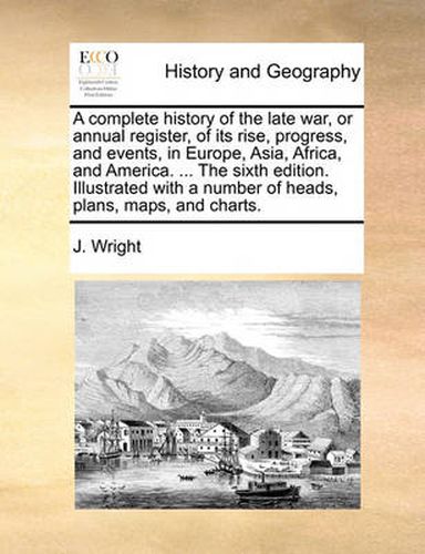 Cover image for A Complete History of the Late War, or Annual Register, of Its Rise, Progress, and Events, in Europe, Asia, Africa, and America. ... the Sixth Edition. Illustrated with a Number of Heads, Plans, Maps, and Charts.