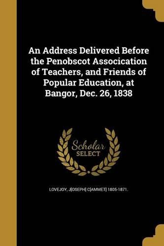 Cover image for An Address Delivered Before the Penobscot Assocication of Teachers, and Friends of Popular Education, at Bangor, Dec. 26, 1838