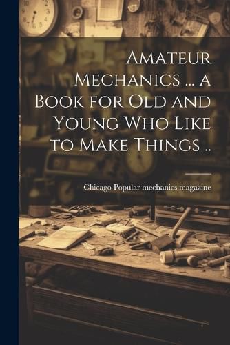 Cover image for Amateur Mechanics ... a Book for Old and Young Who Like to Make Things ..