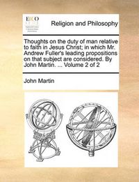 Cover image for Thoughts on the Duty of Man Relative to Faith in Jesus Christ; In Which Mr. Andrew Fuller's Leading Propositions on That Subject Are Considered. by John Martin. ... Volume 2 of 2