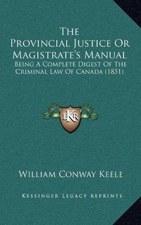 Cover image for The Provincial Justice or Magistrate's Manual: Being a Complete Digest of the Criminal Law of Canada (1851)