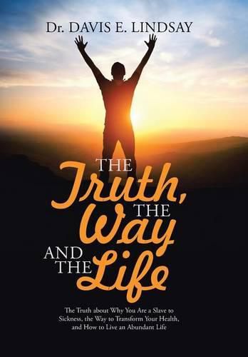 Cover image for The Truth, The Way and The Life: The Truth about Why You Are a Slave to Sickness, the Way to Transform Your Health, and How to Live an Abundant Life