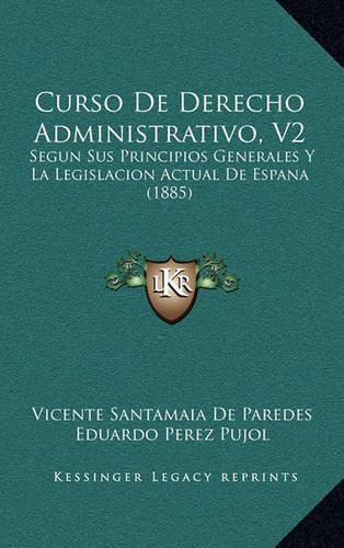 Cover image for Curso de Derecho Administrativo, V2: Segun Sus Principios Generales y La Legislacion Actual de Espana (1885)