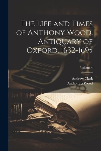 The Life and Times of Anthony Wood, Antiquary of Oxford, 1632-1695; Volume 4