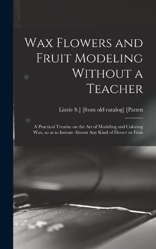 Cover image for Wax Flowers and Fruit Modeling Without a Teacher; a Practical Treatise on the art of Modeling and Coloring wax, so as to Imitate Almost any Kind of Flower or Fruit