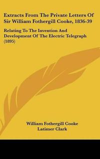 Cover image for Extracts from the Private Letters of Sir William Fothergill Cooke, 1836-39: Relating to the Invention and Development of the Electric Telegraph (1895)